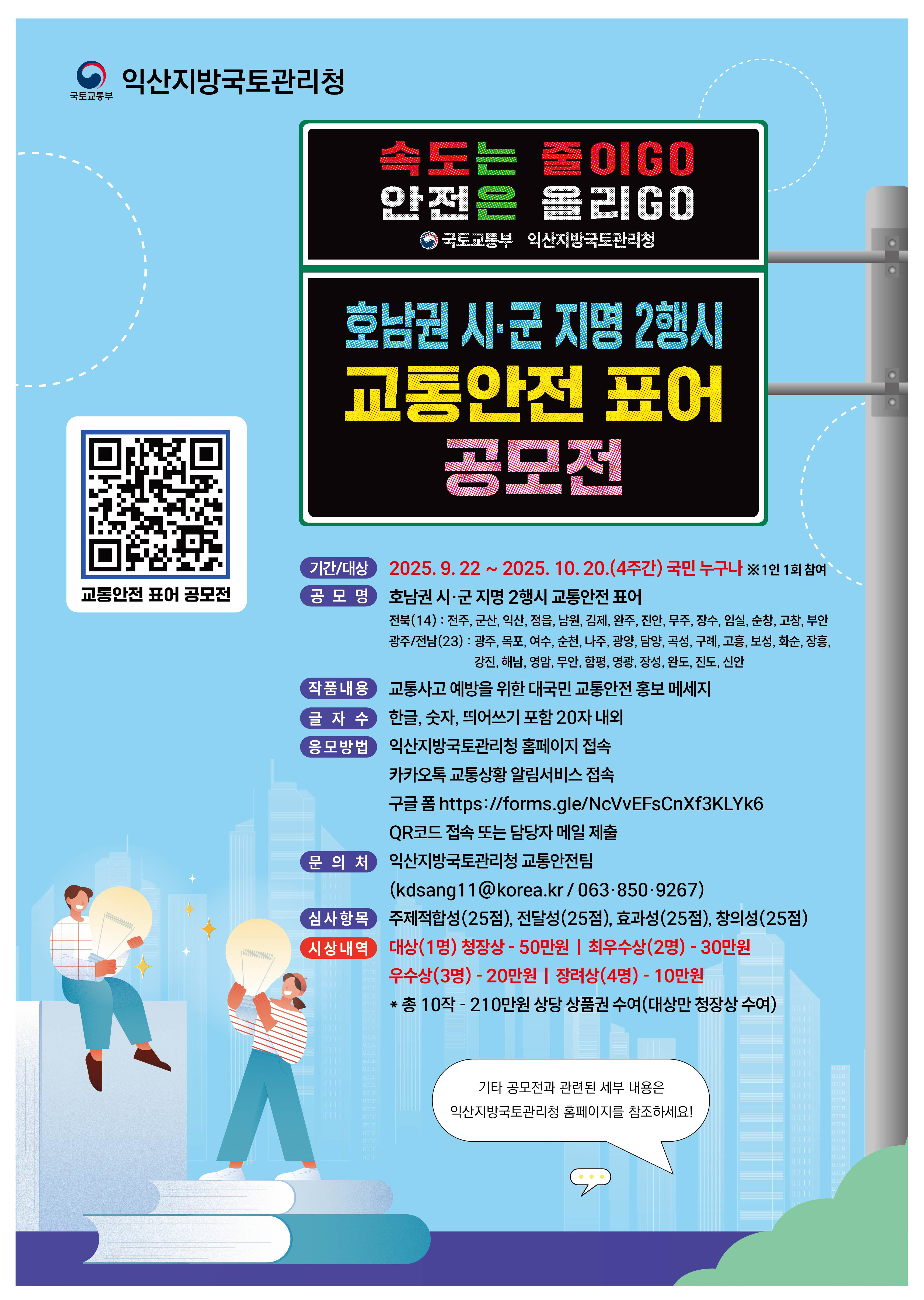 익산지방국토관리청  
국토교통부  

속도는 줄이GO  
안전은 올리GO  
국토교통부 익산지방국토관리청  

호남권 시·군 지명 2행시 교통안전 표어 공모전  

교통안전 표어 공모전  

기간/대상  
2025. 9. 22 ~ 2025. 10. 20.(4주간) 국민 누구나 ※1인 1회 참여  

공모 명  
호남권 시·군 지명 2행시 교통안전 표어  

전북(14) : 전주, 군산, 익산, 정읍, 남원, 김제, 완주, 진안, 무주, 장수, 순창, 고창, 부안  
광주(5) : 동구, 서구, 남구, 북구, 광산구  
전남(22) : 목포, 여수, 순천, 나주, 광양, 담양, 곡성, 구례, 고흥, 보성, 화순, 장흥, 강진, 해남, 영암, 무안, 함평, 영광, 장성, 완도, 진도, 신안  

작품내용  
교통사고 예방을 위한 대국민 교통안전 홍보 메시지  

글자 수  
한글, 숫자, 띄어쓰기 포함 20자 내외  

응모방법  
익산지방국토관리청 홈페이지 접속  
카카오톡 교통상황 알림서비스 접속  
구글 폼 https://forms.gle/NcVvEFsCnXf3KLYk6  
QR코드 접속 또는 담당자 메일 제출  

문의처  
익산지방국토관리청 교통안전팀  
(kdsang11@korea.kr / 063: 850-9267)  

심사항목  
주제적합성(25점), 전달성(25점), 효과성(25점), 창의성(25점)  

시상내역  
대상(1명) 청장상 - 50만원 | 최우수상(2명) - 30만원  
우수상(3명) - 20만원 | 장려상(4명) - 10만원  
총 10작 - 210만원 상당 상품권 수여(대상 청장상 수여)  

기타 공모전과 관련된 세부 내용은 익산지방국토관리청 홈페이지를 참조하세요!